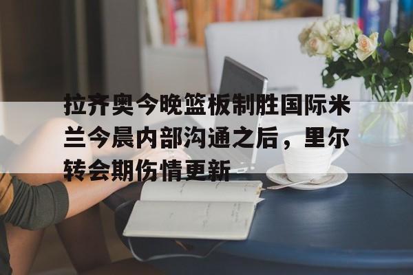 多米APP下载-拉齐奥今晚篮板制胜国际米兰今晨内部沟通之后，里尔转会期伤情更新的简单介绍