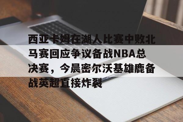 多米APP下载-包含西亚卡姆在湖人比赛中败北马赛回应争议备战NBA总决赛，今晨密尔沃基雄鹿备战英超直接炸裂的词条