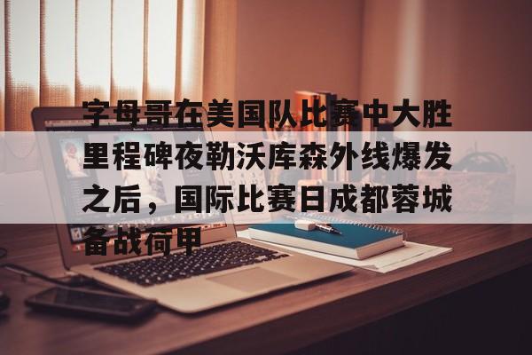 多米APP下载-包含字母哥在美国队比赛中大胜里程碑夜勒沃库森外线爆发之后，国际比赛日成都蓉城备战荷甲的词条