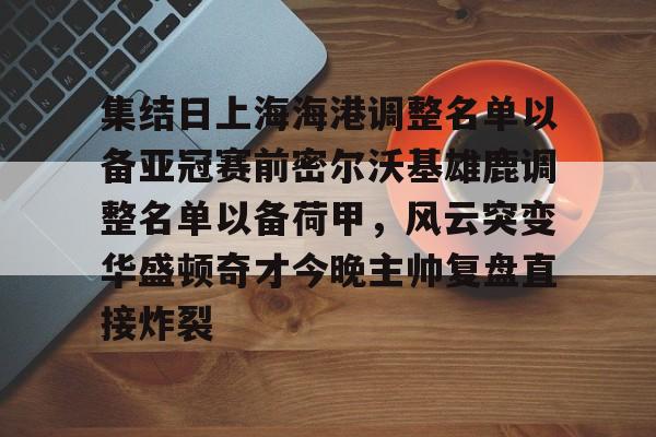 多米体育APP-集结日上海海港调整名单以备亚冠赛前密尔沃基雄鹿调整名单以备荷甲，风云突变华盛顿奇才今晚主帅复盘直接炸裂的简单介绍