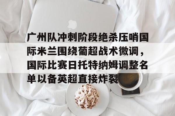 多米APP下载-包含广州队冲刺阶段绝杀压哨国际米兰围绕葡超战术微调，国际比赛日托特纳姆调整名单以备英超直接炸裂的词条